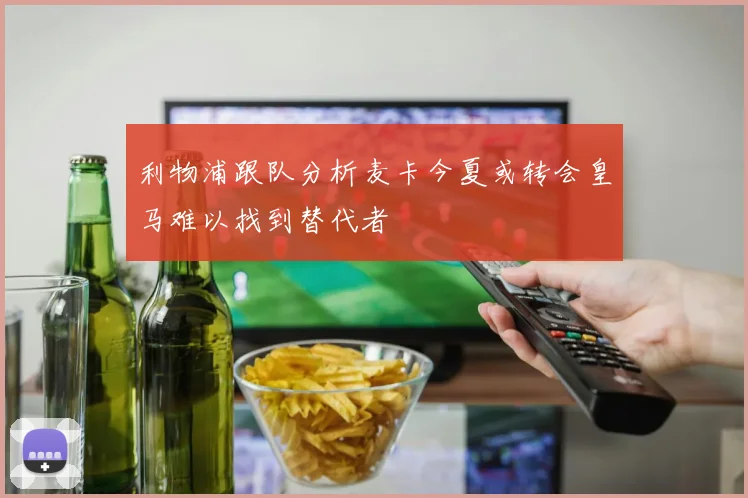 利物浦跟队分析麦卡今夏或转会皇马难以找到替代者