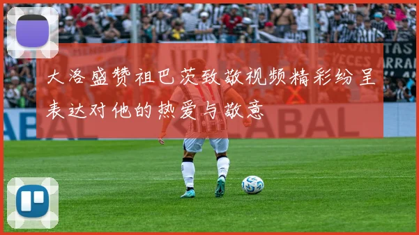 大洛盛赞祖巴茨致敬视频精彩纷呈表达对他的热爱与敬意