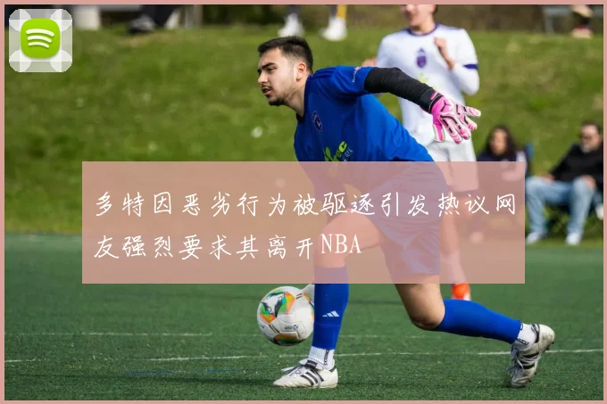 多特因恶劣行为被驱逐引发热议网友强烈要求其离开NBA