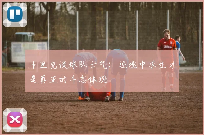 卡里克谈球队士气：逆境中求生才是真正的斗志体现
