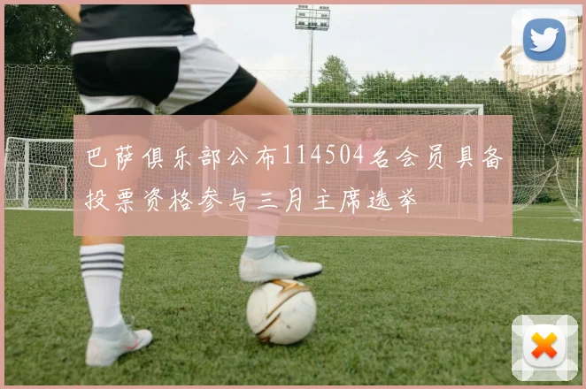 巴萨俱乐部公布114504名会员具备投票资格参与三月主席选举