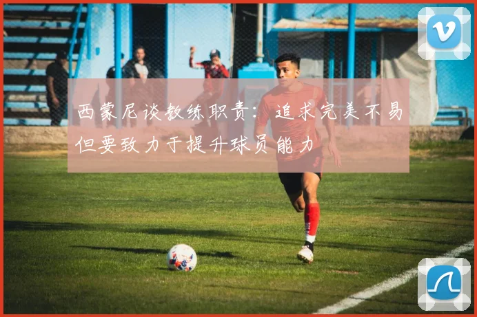 西蒙尼谈教练职责：追求完美不易但要致力于提升球员能力